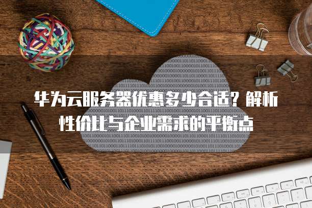华为云服务器优惠多少合适?解析性价比与企业需求的平衡点