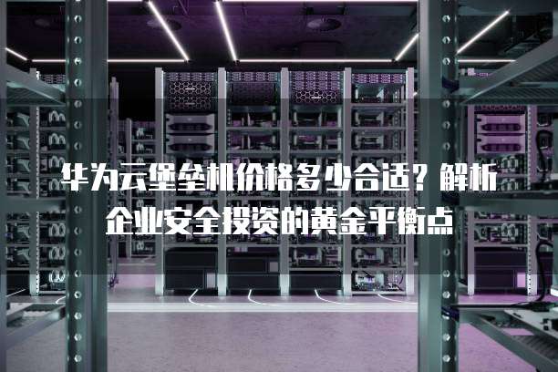 华为云堡垒机价格多少合适?解析企业安全投资的黄金平衡点