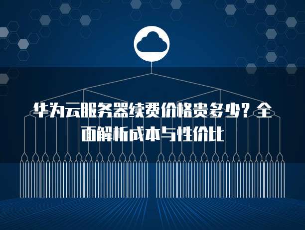 华为云服务器续费价格贵多少?全面解析成本与性价比