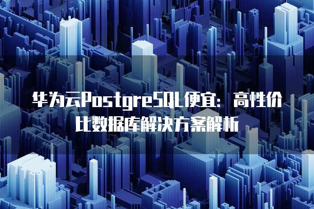 华为云PostgreSQL便宜:高性价比数据库解决方案解析
