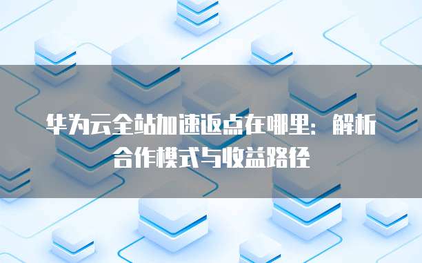 华为云全站加速返点在哪里:解析合作模式与收益路径