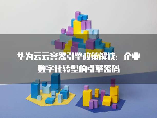 华为云云容器引擎政策解读：企业数字化转型的引擎密码
