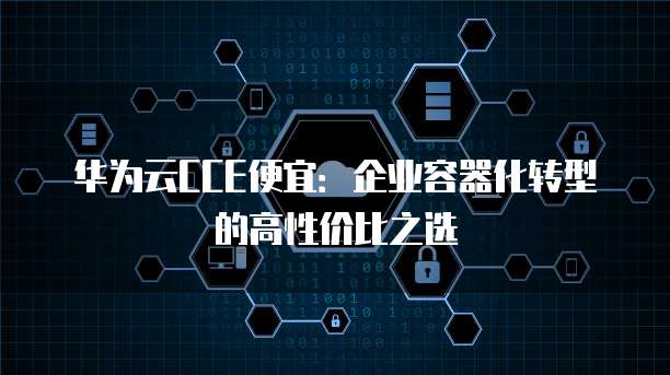 华为云CCE便宜:企业容器化转型的高性价比之选