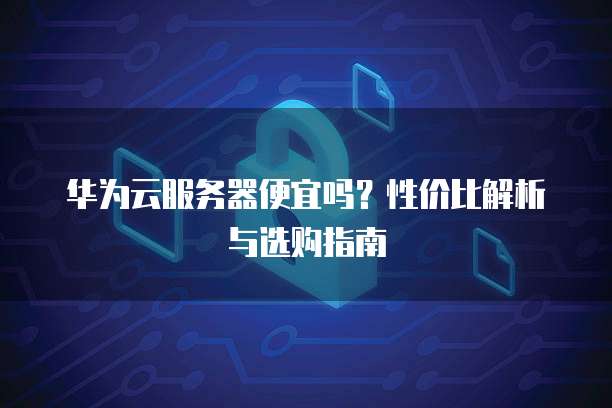 华为云服务器便宜吗?性价比解析与选购指南