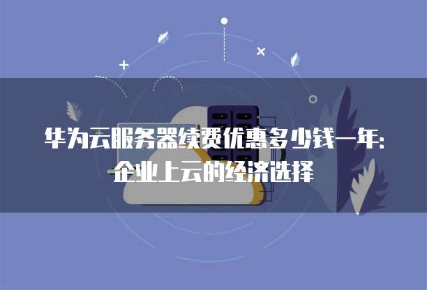 华为云服务器续费优惠多少钱一年:企业上云的经济选择