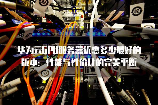 华为云GPU服务器优惠多少最好的版本:性能与性价比的完美平衡