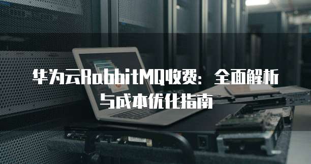 华为云RabbitMQ收费:全面解析与成本优化指南