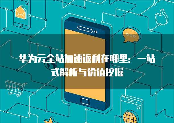 华为云全站加速返利在哪里:一站式解析与价值挖掘