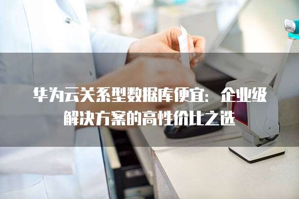 华为云关系型数据库便宜：企业级解决方案的高性价比之选