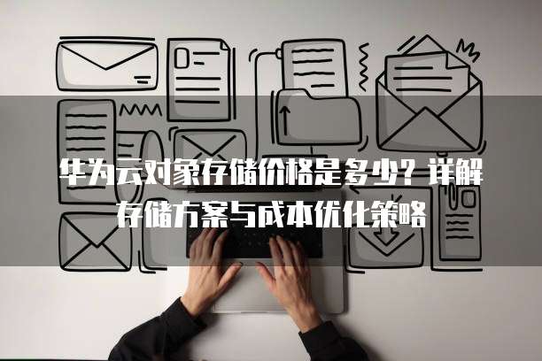 华为云对象存储价格是多少?详解存储方案与成本优化策略