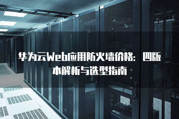 华为云Web应用防火墙价格:四版本解析与选型指南