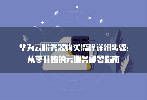 华为云服务器购买流程详细步骤：从零开始的云服务部署指南