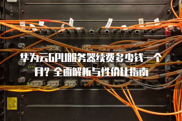 华为云GPU服务器续费多少钱一个月?全面解析与性价比指南