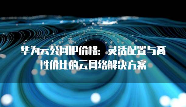 华为云公网IP价格:灵活配置与高性价比的云网络解决方案