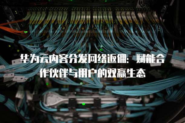 华为云内容分发网络返佣：赋能合作伙伴与用户的双赢生态