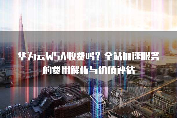 华为云WSA收费吗?全站加速服务的费用解析与价值评估