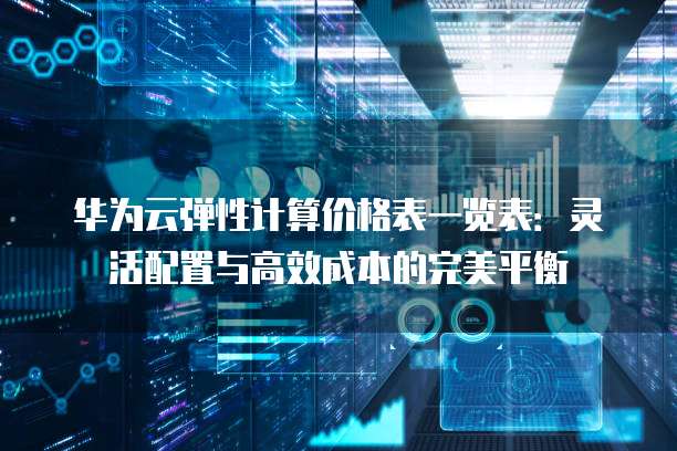 华为云弹性计算价格表一览表:灵活配置与高效成本的完美平衡