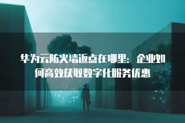 华为云防火墙返点在哪里:企业如何高效获取数字化服务优惠