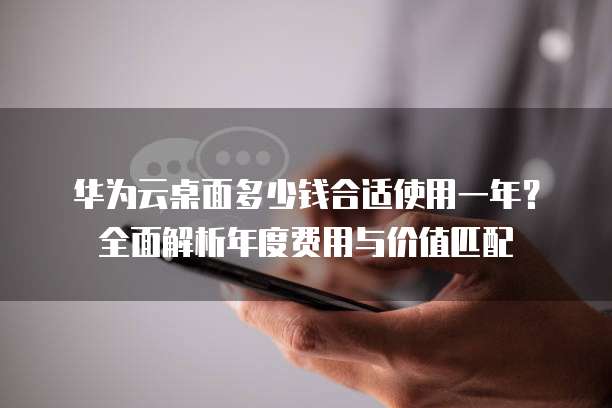 华为云桌面多少钱合适使用一年?全面解析年度费用与价值匹配