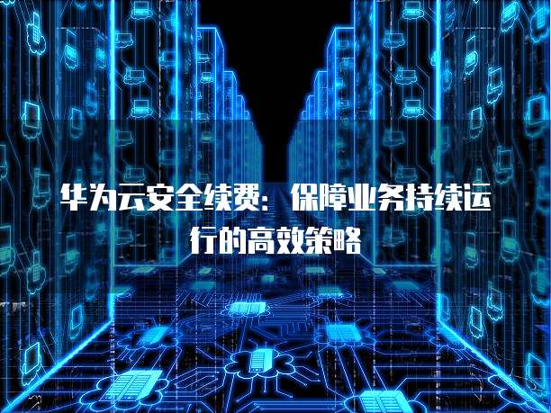 华为云安全续费:保障业务持续运行的高效策略