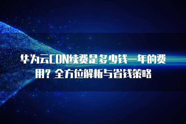 华为云CDN续费是多少钱一年的费用?全方位解析与省钱策略