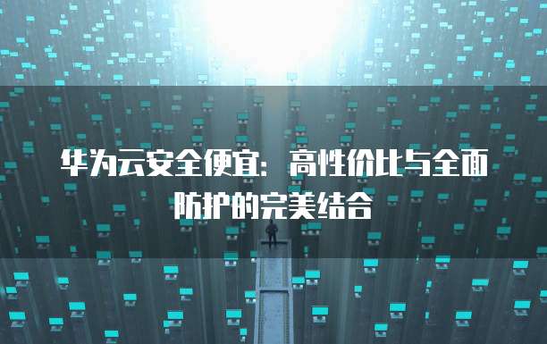 华为云安全便宜:高性价比与全面防护的完美结合