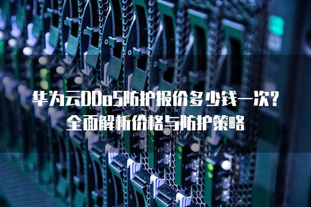 华为云DDoS防护报价多少钱一次?全面解析价格与防护策略