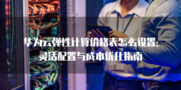 华为云弹性计算价格表怎么设置:灵活配置与成本优化指南