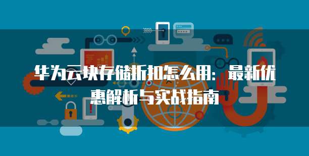 华为云块存储折扣怎么用:最新优惠解析与实战指南