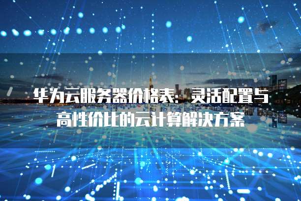 华为云服务器价格表:灵活配置与高性价比的云计算解决方案