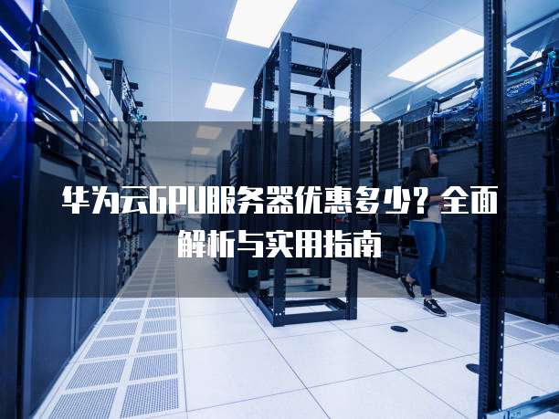 华为云GPU服务器优惠多少?全面解析与实用指南