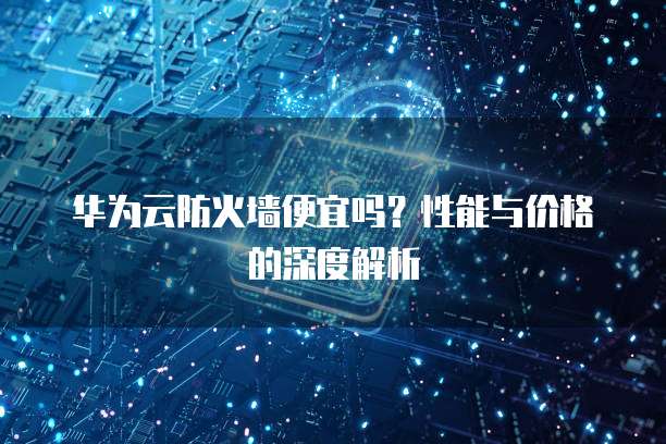 华为云防火墙便宜吗?性能与价格的深度解析