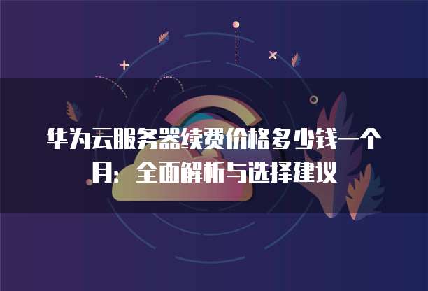 华为云服务器续费价格多少钱一个月:全面解析与选择建议