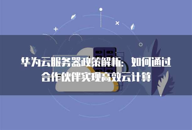 华为云服务器政策解析:如何通过合作伙伴实现高效云计算