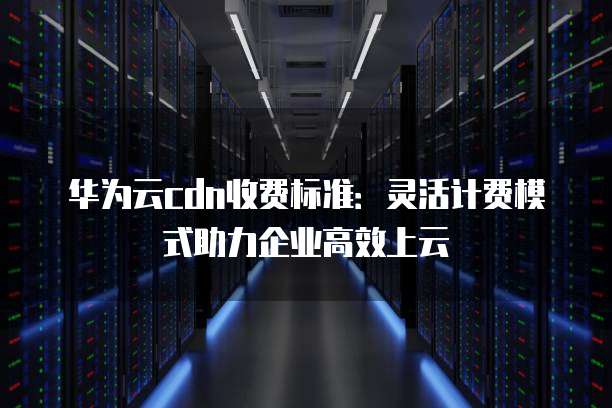 华为云cdn收费标准:灵活计费模式助力企业高效上云