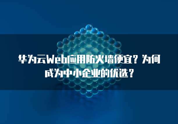 华为云Web应用防火墙便宜?为何成为中小企业的优选?