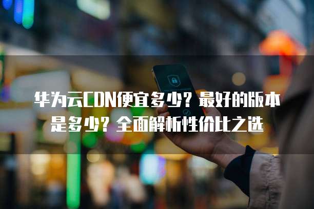 华为云CDN便宜多少?最好的版本是多少?全面解析性价比之选
