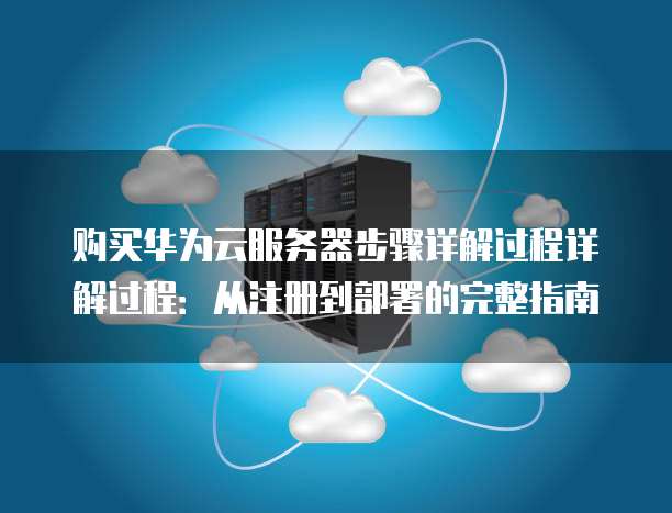 购买华为云服务器步骤详解过程详解过程:从注册到部署的完整指南