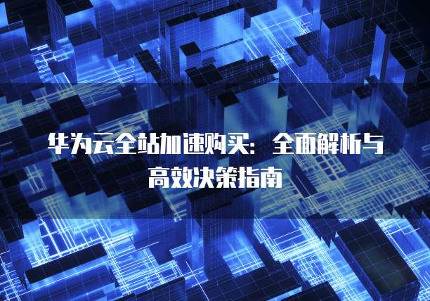 华为云全站加速购买:全面解析与高效决策指南