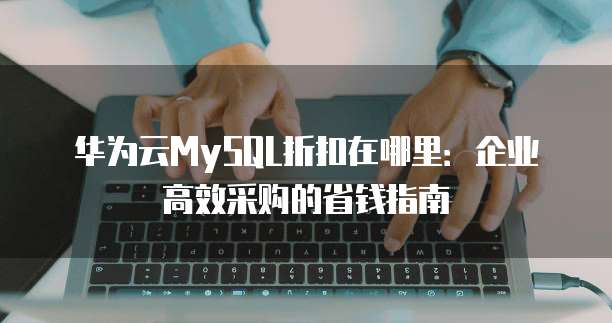 华为云MySQL折扣在哪里:企业高效采购的省钱指南