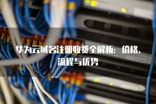华为云域名注册收费全解析:价格、流程与优势