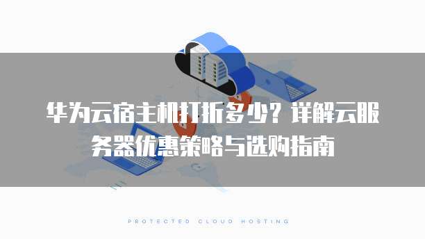 华为云宿主机打折多少?详解云服务器优惠策略与选购指南