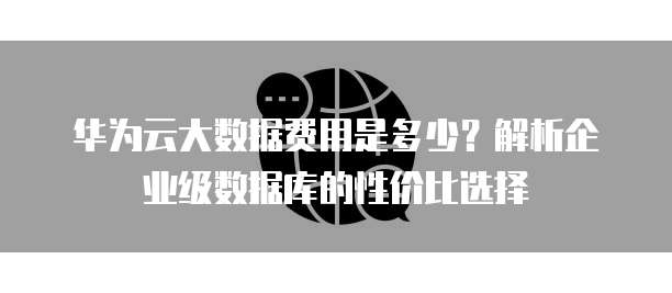 华为云大数据费用是多少?解析企业级数据库的性价比选择
