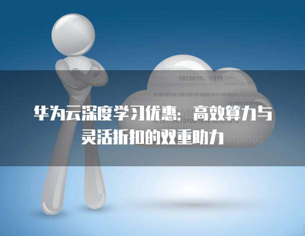 华为云深度学习优惠:高效算力与灵活折扣的双重助力