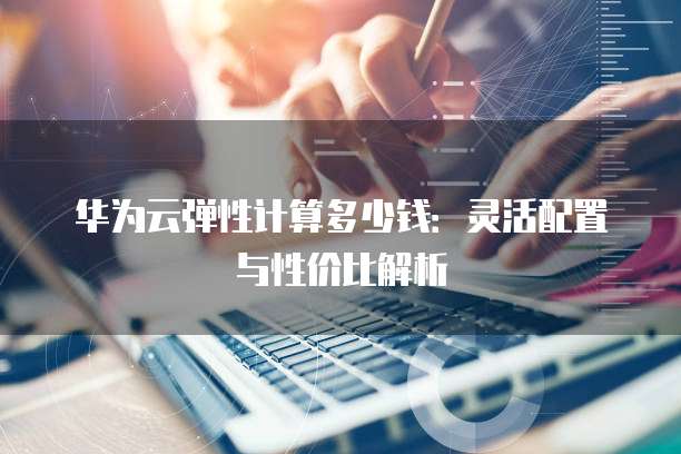 华为云弹性计算多少钱:灵活配置与性价比解析