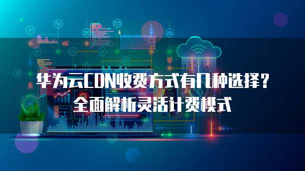华为云CDN收费方式有几种选择?全面解析灵活计费模式