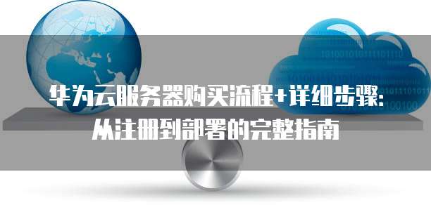 华为云服务器购买流程+详细步骤:从注册到部署的完整指南