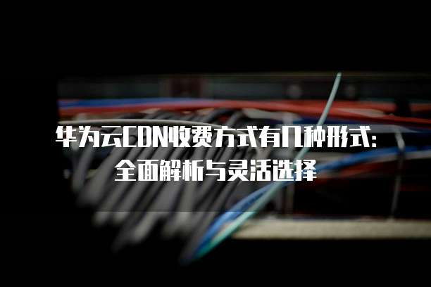 华为云CDN收费方式有几种形式:全面解析与灵活选择