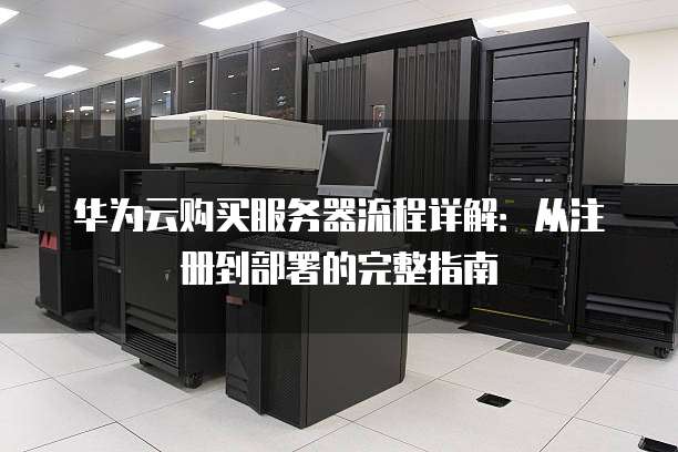 华为云购买服务器流程详解:从注册到部署的完整指南