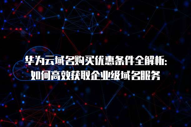 华为云域名购买优惠条件全解析:如何高效获取企业级域名服务